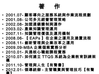 著    作
• 2001.07- 顧客導向之服務系統與作業流程規劃
• 2001.08- 公司多元經營管理策略
• 2002.08- 加盟連鎖體制與運作
• 2003.02- 產業知識管理運用
• 2007.11- 知識管理價值及運用機制
• 2008.06- 【 EAPs 】在企業之運用及建置流程
• 2008.11- 創新管理與企業改革之運用
• 2009.09-MBA 企業個案實務分析
• 2010.01- 共通核心職能課程實務
• 2010.07- 如何建立 TTQS 系統為企業教育訓練架
  構
• 2011.10- 管理與人生【有聲書】
• 2012.01- 領導統御 - 主管職責與管理技巧【有聲
 