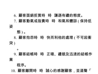 　 6. 顧客面銷拒買時 時 謙遜有禮的態度。
　 7. 顧客動氣或指責時 時 和氣和體諒 ( 保持低
姿
　　態 ) 。
　 8. 顧客抱怨時 時 快而利他的處理 ( 不可起衝
突)
　　。
　 9. 顧客結帳時 時 正確、禮貌及迅速的結帳作
業
　　程序。
10. 顧客離開時 時 誠心的感謝顧客，並道聲「
 