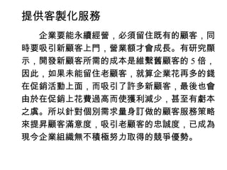 提供客製化服務
　　企業要能永續經營，必須留住既有的顧客，同
時要吸引新顧客上門，營業額才會成長。有研究顯
示，開發新顧客所需的成本是維繫舊顧客的 5 倍，
因此，如果未能留住老顧客，就算企業花再多的錢
在促銷活動上面，而吸引了許多新顧客，最後也會
由於在促銷上花費過高而使獲利減少，甚至有虧本
之虞。所以針對個別需求量身訂做的顧客服務策略
來提昇顧客滿意度，吸引老顧客的忠誠度，已成為
現今企業組織無不積極努力取得的競爭優勢。
 