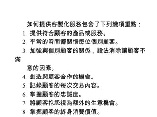 　　如何提供客製化服務包含了下列幾項重點：
　 1. 提供符合顧客的產品或服務。
　 2. 平常的時間都關懷每位個別顧客。
　 3. 加強與個別顧客的關係，設法消除讓顧客不
滿
　　意的因素。
　 4. 創造與顧客合作的機會。
　 5. 記錄顧客的每次交易內容。
　 6. 掌握顧客的忠誠度。
　 7. 將顧客抱怨視為額外的生意機會。
　 8. 掌握顧客的終身消費價值。
 