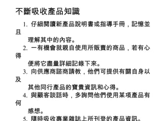 不斷吸收產品知識
　 1. 仔細閱讀新產品說明書或指導手冊，記憶並
且
　　理解其中的內容。
　 2. 一有機會就親自使用所販賣的商品，若有心
得
　　便將它盡量詳細記錄下來。
　 3. 向供應商諮商請教，他們可提供有關自身以
及
　　其他同行產品的寶貴資訊和心得。
　 4. 與顧客談話時，多詢問他們使用某項產品有
何
　　感想。
 