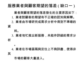 服務業者與顧客期望的落差 ( 缺口一 )
　　業者與顧客期望的落差發生的主要原因如下：
　 1. 業者對顧客的期望有不正確的認知與解釋。
　 2. 業者由市場研究或需求分析中得到不準確的
資
　　料。
　 3. 業者匆忙推出新服務，未能作詳細的需求分
析
　　。
　 4. 業者在市場區隔與定位上不夠詳盡，使得非
其
　　市場的顧客大量進入。
 