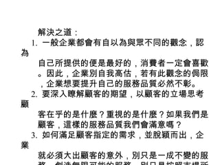 　　解決之道：
　 1. 一般企業都會有自以為與眾不同的觀念，認
為
　　自己所提供的便是最好的，消費者一定會喜歡
　　。因此，企業別自我高估，若有此觀念的侷限
　　，企業想要提升自己的服務品質必然不彰。
　 2. 要深入瞭解顧客的期望，以顧客的立場思考
顧
　　客在乎的是什麼？重視的是什麼？如果我們是
　　顧客，這樣的服務品質我們會滿意嗎？
　 3. 如何滿足顧客指定的需求，並脫穎而出，企
業
　　就必須大出顧客的意外，別只是一成不變的服
 