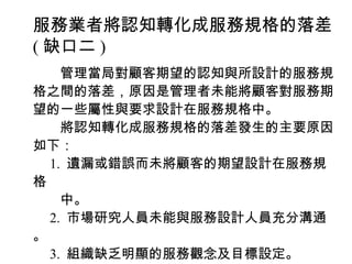 服務業者將認知轉化成服務規格的落差
( 缺口二 )
　　管理當局對顧客期望的認知與所設計的服務規
格之間的落差，原因是管理者未能將顧客對服務期
望的一些屬性與要求設計在服務規格中。
　　將認知轉化成服務規格的落差發生的主要原因
如下：
　 1. 遺漏或錯誤而未將顧客的期望設計在服務規
格
　　中。
　 2. 市場研究人員未能與服務設計人員充分溝通
。
　 3. 組織缺乏明顯的服務觀念及目標設定。
 