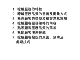 1. 瞭解服務的特性
2. 瞭解服務品質的意義及衡量方式
3. 熟悉顧客的類型及顧客滿意策略
4. 瞭解顧客服務策略的內容
5. 熟悉顧客服務品質的落差
6. 熟翻顧客服務技能
7. 瞭解顧客抱怨的原因、預防及
　處理技巧
 
