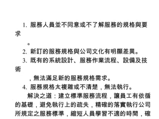 　 1. 服務人員並不同意或不了解服務的規格與要
求
　　。
　 2. 新訂的服務規格與公司文化有明顯差異。
　 3. 既有的系統設計、服務作業流程、設備及技
術
　　，無法滿足新的服務規格需求。
　 4. 服務規格太複雜或不清楚，無法執行。
　　解決之道：建立標準服務流程，讓員工有依循
的基礎，避免執行上的疏失，精確的落實執行公司
所規定之服務標準，縮短人員學習不適的時間，確
 