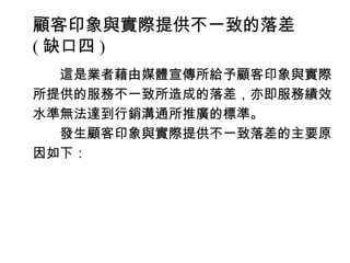 顧客印象與實際提供不一致的落差
( 缺口四 )
　　這是業者藉由媒體宣傳所給予顧客印象與實際
所提供的服務不一致所造成的落差，亦即服務績效
水準無法達到行銷溝通所推廣的標準。
　　發生顧客印象與實際提供不一致落差的主要原
因如下：
 