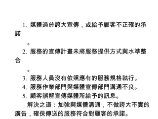 　 1. 媒體過於誇大宣傳，或給予顧客不正確的承
諾
　　。
　 2. 服務的宣傳計畫未將服務提供方式與水準整
合
　　。
　 3. 服務人員沒有依照應有的服務規格執行。
　 4. 服務作業部門與媒體宣傳部門溝通不良。
　 5. 顧客誤解宣傳媒體所給予的訊息。
　　解決之道：加強與媒體溝通，不做誇大不實的
廣告，確保傳送的服務符合對顧客的承諾。
 