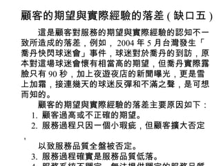 顧客的期望與實際經驗的落差 ( 缺口五 )
　　這是顧客對服務的期望與實際經驗的認知不一
致所造成的落差，例如， 2004 年 5 月台灣發生「
喬丹快閃球迷會」事件，球迷對於喬丹的到訪，原
本對這場球迷會懷有相當高的期望，但喬丹實際露
臉只有 90 秒，加上夜遊夜店的新聞曝光，更是雪
上加霜，接連幾天的球迷反彈和不滿之聲，是可想
而知的。
　　顧客的期望與實際經驗的落差主要原因如下：
　 1. 顧客過高或不正確的期望。
　 2. 服務過程只因一個小瑕疵，但顧客擴大否定
，
　　以致服務品質全盤被否定。
　 3. 服務過程確實是服務品質低落。
 