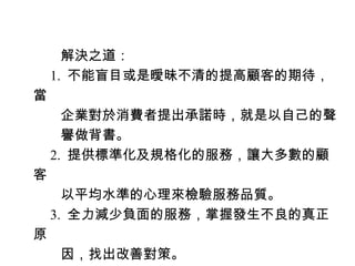 　　解決之道：
　 1. 不能盲目或是曖昧不清的提高顧客的期待，
當
　　企業對於消費者提出承諾時，就是以自己的聲
　　譽做背書。
　 2. 提供標準化及規格化的服務，讓大多數的顧
客
　　以平均水準的心理來檢驗服務品質。
　 3. 全力減少負面的服務，掌握發生不良的真正
原
　　因，找出改善對策。
 