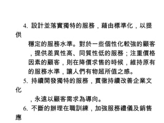 　 4. 設計並落實獨特的服務，藉由標準化，以提
供
　　穩定的服務水準。對於一些個性化較強的顧客
　　，提供差異性高、同質性低的服務；注重價格
　　因素的顧客，則在降價求售的時候，維持原有
　　的服務水準，讓人們有物超所值之感。
　 5. 持續開發獨特的服務，貫徹持續改善企業文
化
　　，永遠以顧客需求為導向。
　 6. 不斷的辦理在職訓練，加強服務禮儀及銷售
應
 