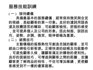 服務技能訓練
( 一 ) 接待禮儀
　　具備最基本的服務禮儀，經常保持微笑與合宜
的視線，是給顧客的第一印象。良好的遣詞用語表
達及肢體語言的輔助，可給顧客愉悅、舒服的感受
，並可提昇個人及公司的形象。因此制服、談話技
巧、姿勢、步調、微笑、眼神都極為重要。
( 二 ) 銷售技巧
　　主動積極的服務熱忱可創造忠誠的顧客，並可
經由口碑吸引新客源。正確快速的結帳及包裝動作
，可避免顧客久候，讓顧客滿足於購物的便利性。
良好的面銷技巧，可增進與顧客之間的距離，並讓
顧客更了解商品的特性，不但可增加業績，更使顧
客感受到不一樣的優質服務。
 