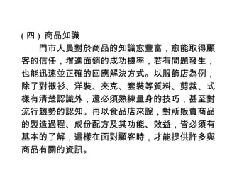 ( 四 ) 商品知識
　　門市人員對於商品的知識愈豐富，愈能取得顧
客的信任，增進面銷的成功機率，若有問題發生，
也能迅速並正確的回應解決方式。以服飾店為例，
除了對襯衫、洋裝、夾克、套裝等質料、剪裁、式
樣有清楚認識外，還必須熟練量身的技巧，甚至對
流行趨勢的認知。再以食品店來說，對所販賣商品
的製造過程、成份配方及其功能、效益，皆必須有
基本的了解，這樣在面對顧客時，才能提供許多與
商品有關的資訊。
 