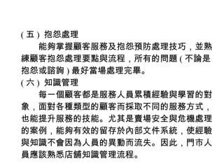 ( 五 ) 抱怨處理
　　能夠掌握顧客服務及抱怨預防處理技巧，並熟
練顧客抱怨處理要點與流程，所有的問題 ( 不論是
抱怨或諮詢 ) 最好當場處理完畢。
( 六 ) 知識管理
　　每一個顧客都是服務人員累積經驗與學習的對
象，面對各種類型的顧客而採取不同的服務方式，
也能提升服務的技能。尤其是賣場安全與危機處理
的案例，能夠有效的留存於內部文件系統，使經驗
與知識不會因為人員的異動而流失。因此，門市人
員應該熟悉店舖知識管理流程。
 