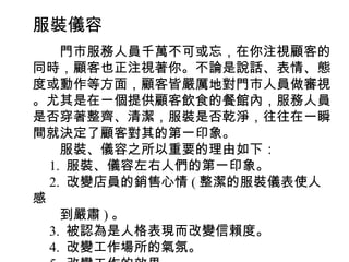 服裝儀容
　　門市服務人員千萬不可或忘，在你注視顧客的
同時，顧客也正注視著你。不論是說話、表情、態
度或動作等方面，顧客皆嚴厲地對門市人員做審視
。尤其是在一個提供顧客飲食的餐館內，服務人員
是否穿著整齊、清潔，服裝是否乾淨，往往在一瞬
間就決定了顧客對其的第一印象。
　　服裝、儀容之所以重要的理由如下：
　 1. 服裝、儀容左右人們的第一印象。
　 2. 改變店員的銷售心情 ( 整潔的服裝儀表使人
感
　　到嚴肅 ) 。
　 3. 被認為是人格表現而改變信賴度。
　 4. 改變工作場所的氣氛。
 