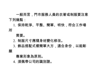 　　一般而言，門市服務人員的衣著或制服要注意
下列幾點：
　 1. 保持乾淨、平整、簡單、明快，符合工作場
所
　　需要。
　 2. 制服尺寸應隨身材變化修改。
　 3. 飾品搭配式樣簡單大方，適合身份，以能彰
顯
　　專業形象為原則。
　 4. 須佩帶公司的識別證。
 