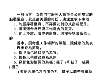 　　一般而言，女性門市服務人員符合公司規定的
服裝儀容，就是最美麗的打扮，應注意以下事項：
　 1. 制服穿著整齊，不穿戴花俏的戒指或配件。
　 2. 選擇適合自己與工作場合的髮型。
　 3. 化上淡雅、清爽的彩粧、選擇香味清新怡人
的
　　香水。須考慮工作場所的氣氛，讓健康的美表
　　現出來為原則。
　 4. 指甲油色彩以淡色為宜。
　 5. 裾長以稍微過膝為原則。
　 6. 穿著色彩協調的絲襪 ( 襪子 ) 和鞋子，絲襪
( 襪子
 