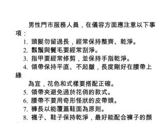 　　男性門市服務人員，在儀容方面應注意以下事
項：
　 1. 頭髮勿留過長，經常保持整齊、乾淨。
　 2. 鬍鬚與鬢毛要經常刮淨。
　 3. 指甲要經常修剪，並保持手指乾淨。
　 4. 領帶保持平直、不起皺，長度剛好在腰帶上
緣
　　為宜，花色和式樣要搭配正確。
　 5. 領帶夾避免過於花俏的款式。
　 6. 腰帶不要用奇形怪狀的皮帶頭。
　 7. 褲長以能覆蓋鞋面為原則。
　 8. 襪子、鞋子保持乾淨，最好能配合褲子的顏
 