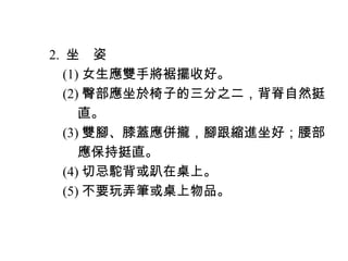 　 2. 坐　姿
　　 (1) 女生應雙手將裾擺收好。
　　 (2) 臀部應坐於椅子的三分之二，背脊自然挺
　　　 直。
　　 (3) 雙腳、膝蓋應併攏，腳跟縮進坐好；腰部
　　　 應保持挺直。
　　 (4) 切忌駝背或趴在桌上。
　　 (5) 不要玩弄筆或桌上物品。
 
