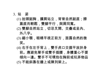 　 3. 站　姿
　　 (1) 抬頭挺胸，擴肩站立，背脊自然挺直；膝
　　　蓋直而輕鬆，雙腳平行，與肩同寬。
　　 (2) 雙腳自然站立，切忌叉開、交疊或呈內、
　　　外八字。
　　 (3) 縮小顎，眼睛平視正前方，面露自然的微
　　　笑。
　　 (4) 右手在左手背上，雙手虎口交握平放於身
　　　前。應避免單手或雙手插腰，身體重心不要
　　　傾向一邊。雙手不可環抱在胸前或玩弄物品
　　 (5) 不能斜靠在牆上或陳列架上。
 
