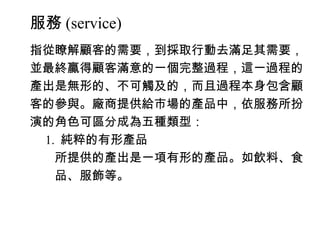 服務 (service)
指從瞭解顧客的需要，到採取行動去滿足其需要，
並最終贏得顧客滿意的一個完整過程，這一過程的
產出是無形的、不可觸及的，而且過程本身包含顧
客的參與。廠商提供給市場的產品中，依服務所扮
演的角色可區分成為五種類型：
　 1. 純粹的有形產品
　　所提供的產出是一項有形的產品。如飲料、食
　　品、服飾等。
 