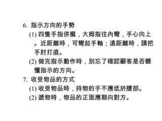 　 6. 指示方向的手勢
　　 (1) 四隻手指併攏，大拇指往內彎，手心向上
　　　。近距離時，可彎起手軸；遠距離時，請把
　　　手肘打直。
　　 (2) 做完指示動作時，別忘了確認顧客是否聽
　　　懂指示的方向。
　 7. 收受物品的方式
　　 (1) 收受物品時，持物的手不應低於腰部。
　　 (2) 遞物時，物品的正面應朝向對方。
 