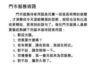 門市服務術語
　　門市服務待客用語是花費一段很長時間的蛻變
，才演變成今天這般簡潔的型態，相信也沒有比這
些更簡短、更周到的語句了。每位門市服務人員都
要徹底熟練下列基本接待話術用語：
　 1. 歡迎光臨。
　 2. 您需要什麼嗎？
　 3. 若有需要，請告訴我，我就在附近。
　 4. 對不起，請您稍等一下。
　 5. 您慢慢看，我一會兒就來為您服務。
　 6. 對不起，讓您久等了。
 