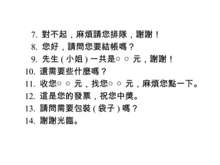 　 7. 對不起，麻煩請您排隊，謝謝！
　 8. 您好，請問您要結帳嗎？
　 9. 先生 ( 小姐 ) 一共是○ ○ 元，謝謝！
10. 還需要些什麼嗎？
11. 收您○ ○ 元，找您○ ○ 元，麻煩您點一下。
12. 這是您的發票，祝您中獎。
13. 請問需要包裝 ( 袋子 ) 嗎？
14. 謝謝光臨。
 