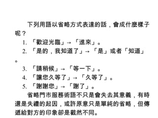 　　下列用語以省略方式表達的話，會成什麼樣子
呢？
　 1. 「歡迎光臨」→ 「進來」。
　 2. 「是的，我知道了」→ 「是」或者「知道」
。
　 3. 「請稍候」→ 「等一下」。
　 4. 「讓您久等了」→ 「久等了」。
　 5. 「謝謝您」→ 「謝了」。
　　省略門市服務術語不只是會失去其意義，有時
還是失禮的起因，或許原意只是單純的省略，但傳
遞給對方的印象卻是截然不同。
 