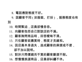 　 8. 電話應對態度不好。
　 9. 因顧客不同 ( 如服裝、打扮 ) ，服務態度也有
別
10. 時間緊迫，店員卻慢吞吞。
11. 向顧客抱怨自己對該店的不滿。
12. 顧客詢問商品時，回答曖昧不清。
13. 只在顧客欲購買時，態度才見緩和。
14. 因店員本身過失，造成顧客的麻煩或不便，
　　卻不加以說明。
15. 對於只問價錢而不買的顧客厭煩不耐。
16. 想慢慢挑選商品，店員卻糾纏不休。
 