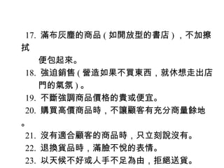 17. 滿布灰塵的商品 ( 如開放型的書店 ) ，不加擦
拭
　　便包起來。
18. 強迫銷售 ( 營造如果不買東西，就休想走出店
　　門的氣氛 ) 。
19. 不斷強調商品價格的貴或便宜。
20. 購買高價商品時，不讓顧客有充分商量餘地
。
21. 沒有適合顧客的商品時，只立刻說沒有。
22. 退換貨品時，滿臉不悅的表情。
23. 以天候不好或人手不足為由，拒絕送貨。
 