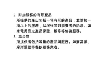 　 2. 附加服務的有形產品
　　所提供的產出包括一項有形的產品，並附加一
　　項以上的服務，以增強其對消費者的訴求。如
　　家電用品之產品保證、維修等售後服務。
　 3. 混合物
　　所提供者包括等量的產品與服務。如麥當勞、
　　摩斯漢堡等餐飲服務業者。
 
