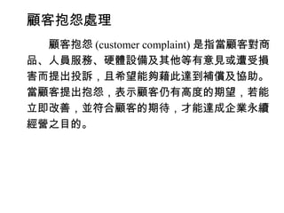 顧客抱怨處理
　　顧客抱怨 (customer complaint) 是指當顧客對商
品、人員服務、硬體設備及其他等有意見或遭受損
害而提出投訴，且希望能夠藉此達到補償及協助。
當顧客提出抱怨，表示顧客仍有高度的期望，若能
立即改善，並符合顧客的期待，才能達成企業永續
經營之目的。
 