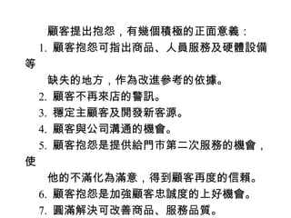 　　顧客提出抱怨，有幾個積極的正面意義：
　 1. 顧客抱怨可指出商品、人員服務及硬體設備
等
　　缺失的地方，作為改進參考的依據。
　 2. 顧客不再來店的警訊。
　 3. 穩定主顧客及開發新客源。
　 4. 顧客與公司溝通的機會。
　 5. 顧客抱怨是提供給門市第二次服務的機會，
使
　　他的不滿化為滿意，得到顧客再度的信賴。
　 6. 顧客抱怨是加強顧客忠誠度的上好機會。
　 7. 圓滿解決可改善商品、服務品質。
 
