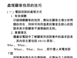 處理顧客抱怨的技巧
( 一 ) 電話投訴的處理方式
　 1. 有效傾聽
　　仔細傾聽顧客的抱怨，應站在顧客立場分析問
　　題的所在，同時可利用溫柔的聲音及耐心的話
　　語來表示對顧客不滿情緒的支持。
　 2. 掌握情況
　　儘量從電話中了解顧客所投訴事件的基本訊息
　　，其內容主要包括 4W1H 原則－
Who 、 When 、
　　 Where 、 What 、 How ，即什麼人來電投訴
？該
 