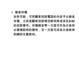 　 3. 錄音存檔
　　如有可能，可把顧客投訴電話的內容予以錄音
　　存檔，尤其是顧客投訴情況較特殊或涉及糾紛
　　的投訴事件。存檔錄音帶一方面可作為日後有
　　必要確認時的證明，另一方面可成為日後教育
　　訓練的生動教材。
 