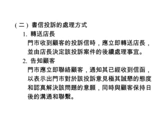 ( 二 ) 書信投訴的處理方式
　 1. 轉送店長
　　門市收到顧客的投訴信時，應立即轉送店長，
　　並由店長決定該投訴案件的後續處理事宜。
　 2. 告知顧客
　　門市應立即聯絡顧客，通知其已經收到信函，
　　以表示出門市對於該投訴意見極其誠懇的態度
　　和認真解決該問題的意願，同時與顧客保持日
　　後的溝通和聯繫。
 