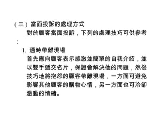 ( 三 ) 當面投訴的處理方式
　　對於顧客當面投訴，下列的處理技巧可供參考
：
　 1. 適時帶離現場
　　首先應向顧客表示感激並簡單的自我介紹，並
　　以雙手遞交名片，保證會解決他的問題，然後
　　技巧地將抱怨的顧客帶離現場，一方面可避免
　　影響其他顧客的購物心情，另一方面也可冷卻
　　激動的情緒。
 