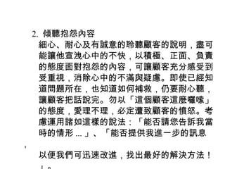 　 2. 傾聽抱怨內容
　　細心、耐心及有誠意的聆聽顧客的說明，盡可
　　能讓他宣洩心中的不快，以積極、正面、負責
　　的態度面對抱怨的內容，可讓顧客充分感受到
　　受重視，消除心中的不滿與疑慮。即使已經知
　　道問題所在，也知道如何補救，仍要耐心聽，
　　讓顧客把話說完。勿以「這個顧客這麼囉嗦」
　　的態度，愛理不理，必定遭致顧客的憤怒。考
　　慮運用諸如這樣的說法：「能否請您告訴我當
　　時的情形 ... 」、「能否提供我進一步的訊息
，
　　以便我們可迅速改進，找出最好的解決方法！
 
