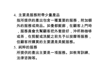 　 4. 主要是服務附帶少量產品
　　指所提供的產出包含一種重要的服務，附加額
　　外的服務或商品。如曼都髮廊，在顧客上門時
　　，服務員會先幫顧客把外套掛好，沖杯熱咖啡
　　或茶，在剪髮或洗髮之前先予以按摩等服務，
　　但顧客所購買的主要還是美髮服務。
　 5. 純粹的服務
　　所提供的產出主要是一項服務。如教育訓練、
　　法律咨詢等。
 