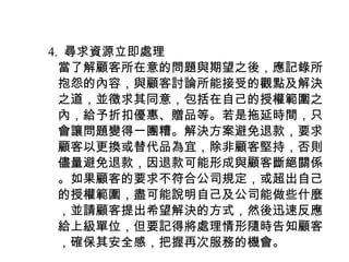 　 4. 尋求資源立即處理
　　當了解顧客所在意的問題與期望之後，應記錄所
　　抱怨的內容，與顧客討論所能接受的觀點及解決
　　之道，並徵求其同意，包括在自己的授權範圍之
　　內，給予折扣優惠、贈品等。若是拖延時間，只
　　會讓問題變得一團糟。解決方案避免退款，要求
　　顧客以更換或替代品為宜，除非顧客堅持，否則
　　儘量避免退款，因退款可能形成與顧客斷絕關係
　　。如果顧客的要求不符合公司規定，或超出自己
　　的授權範圍，盡可能說明自己及公司能做些什麼
　　，並請顧客提出希望解決的方式，然後迅速反應
　　給上級單位，但要記得將處理情形隨時告知顧客
　　，確保其安全感，把握再次服務的機會。
 