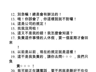 12. 別急嘛！總是會有辦法的！
13. 哦！你誤會了，你這樣說就不對囉！
14. 這是公司的規定！
15. 找我沒用啦！
16. 這又不是我的錯！我怎麼會知道？
17. 負責這件事情的人休假，要一個星期才會回
來
　　！
18. 以前是以前，現在的規定就是這樣！
19. 這不是我負責的，請你去問○ ○ ○ ，我們只
負
　　責○ ○ ○ ！
 