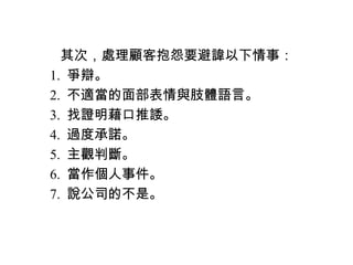 　　其次，處理顧客抱怨要避諱以下情事：
　 1. 爭辯。
　 2. 不適當的面部表情與肢體語言。
　 3. 找證明藉口推諉。
　 4. 過度承諾。
　 5. 主觀判斷。
　 6. 當作個人事件。
　 7. 說公司的不是。
 