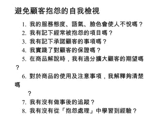 避免顧客抱怨的自我檢視
　 1. 我的服務態度、語氣、臉色會使人不悅嗎？
　 2. 我有記下經常被抱怨的項目嗎？
　 3. 我有記下承諾顧客的事項嗎？
　 4. 我實踐了對顧客的保證嗎？
　 5. 在商品解說時，我有過分擴大顧客的期望嗎
？
　 6. 對於商品的使用及注意事項，我解釋夠清楚
嗎
　　？
　 7. 我有沒有做事後的追蹤？
　 8. 我有沒有從「抱怨處理」中學習到經驗？
 