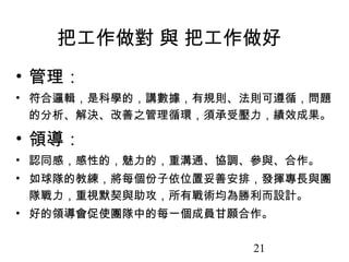 把工作做對 與 把工作做好
• 管理：
• 符合邏輯，是科學的，講數據，有規則、法則可遵循，問題
  的分析、解決、改善之管理循環，須承受壓力，績效成果。

• 領導：
• 認同感，感性的，魅力的，重溝通、協調、參與、合作。
• 如球隊的教練，將每個份子依位置妥善安排，發揮專長與團
  隊戰力，重視默契與助攻，所有戰術均為勝利而設計。
• 好的領導會促使團隊中的每一個成員甘願合作。

                     21
 