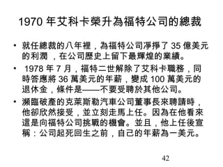 1970 年艾科卡榮升為福特公司的總裁

• 就任總裁的八年裡，為福特公司凈掙了 35 億美元
  的利潤 ，在公司歷史上留下最輝煌的業績。
• 1978 年 7 月，福特二世解除了艾科卡職務，同
  時答應將 36 萬美元的年薪，變成 100 萬美元的
  退休金，條件是——不要受聘於其他公司。
• 瀕臨破產的克萊斯勒汽車公司董事長來聘請時，
  他卻欣然接受，並立刻走馬上任。因為在他看來
  這是向福特公司挑戰的機會。並且，他上任後宣
  稱：公司起死回生之前，自己的年薪為一美元。

                     42
 