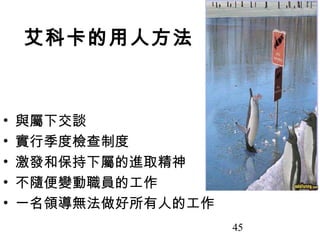 艾科卡的用人方法



•   與屬下交談
•   實行季度檢查制度
•   激發和保持下屬的進取精神
•   不隨便變動職員的工作
•   一名領導無法做好所有人的工作
                     45
 