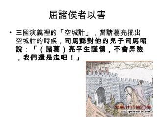 屈諸侯者以害
• 三國演義裡的「空城計」，當諸葛亮擺出
  空城計的時候，司馬懿對他的兒子司馬昭
  說：「（諸葛）亮平生謹慎，不會弄險
  ，我們還是走吧！」




               54
 