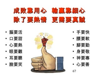 心得分享 1
    成敗靠用心 輸贏靠細心
    除了要熱情 更需要真誠
•   腦要活      •    手要快
•   口要甜      •    腰要軟
•   心要熱      •    腳要勤
•   眼要觀      •    身要敬
•   耳要聽      •    神要專
•   臉要笑      •    心要善
                   洪茂春老
             67      師    67
 
