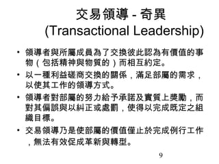 交易領導 - 奇異
   (Transactional Leadership)
• 領導者與所屬成員為了交換彼此認為有價值的事
  物（包括精神與物質的）而相互約定。
• 以一種利益磋商交換的關係，滿足部屬的需求，
  以使其工作的領導方式。
• 領導者對部屬的努力給予承諾及實質上獎勵，而
  對其偏誤與以糾正或處罰，使得以完成既定之組
  織目標。
• 交易領導乃是使部屬的價值僅止於完成例行工作
  ，無法有效促成革新與轉型。
                     9
 